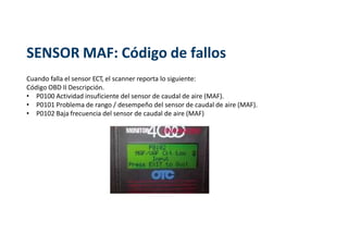 SENSOR MAF: Código de fallos
Cuando falla el sensor ECT, el scanner reporta lo siguiente:
Código OBD II Descripción.
• P0100 Actividad insuficiente del sensor de caudal de aire (MAF).
• P0101 Problema de rango / desempeño del sensor de caudal de aire (MAF).
• P0102 Baja frecuencia del sensor de caudal de aire (MAF)
 