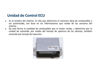 Unidad de Control ECU
● Es el cerebro del sistema. Es ella que determina el volumen ideal de combustible a
ser pulverizado, con base en las informaciones que recibe de los sensores del
sistema.
● De esta forma la cantidad de combustible que el motor recibe, s determina por la
unidad de comando, por medio del tiempo de apertura de las válvulas, también
conocido por tiempo de inyección.
 
