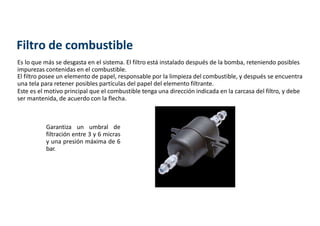 Filtro de combustible
Es lo que más se desgasta en el sistema. El filtro está instalado después de la bomba, reteniendo posibles
impurezas contenidas en el combustible.
El filtro posee un elemento de papel, responsable por la limpieza del combustible, y después se encuentra
una tela para retener posibles partículas del papel del elemento filtrante.
Este es el motivo principal que el combustible tenga una dirección indicada en la carcasa del filtro, y debe
ser mantenida, de acuerdo con la flecha.
Garantiza un umbral de
filtración entre 3 y 6 micras
y una presión máxima de 6
bar.
 
