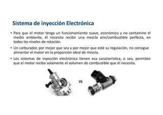 Sistema de inyección Electrónica
• Para que el motor tenga un funcionamiento suave, económico y no contamine el
medio ambiente, él necesita recibir una mezcla aire/combustible perfecta, en
todos los niveles de rotación.
• Un carburador, por mejor que sea y por mejor que esté su regulación, no consigue
alimentar el motor en la proporción ideal de mezcla.
• Los sistemas de inyección electrónica tienen esa característica, o sea, permiten
que el motor reciba solamente el volumen de combustible que él necesita.
 