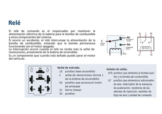 Relé
El relé de comando es el responsable por mantener la
alimentación eléctrica de la batería para la bomba de combustible
y otros componentes del sistema.
Si ocurre un accidente, el relé interrumpe la alimentación de la
bomba de combustible, evitando que la bomba permanezca
funcionando con el motor apagado.
La interrupción ocurre cuando el relé no recibe más la señal de
revoluciones, proveniente de la bobina de encendido.
Es un componente que cuando está dañado puede parar el motor
del vehículo.
 