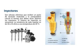 Inyectores
Son válvulas eléctricas que reciben un pulso
de duración modulada y la computadora
calcula el tiempo que deben durar abiertos
los inyectores. El sistema de inyección es
secuencial. La resistencia de cada inyector es
de 10 a 15 ohms a una temperatura de 20 °C.
 