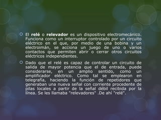  El relé o relevador es un dispositivo electromecánico.
  Funciona como un interruptor controlado por un circuito
  eléctrico en el que, por medio de una bobina y un
  electroimán, se acciona un juego de uno o varios
  contactos que permiten abrir o cerrar otros circuitos
  eléctricos independientes.
 Dado que el relé es capaz de controlar un circuito de
  salida de mayor potencia que el de entrada, puede
  considerarse, en un amplio sentido, como un
  amplificador eléctrico. Como tal se emplearon en
  telegrafía, haciendo la función de repetidores que
  generaban una nueva señal con corriente procedente de
  pilas locales a partir de la señal débil recibida por la
  línea. Se les llamaba "relevadores" .De ahí "relé".
 