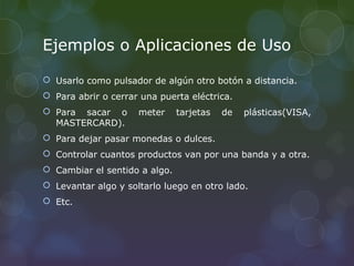 Ejemplos o Aplicaciones de Uso

 Usarlo como pulsador de algún otro botón a distancia.
 Para abrir o cerrar una puerta eléctrica.
 Para sacar o       meter     tarjetas   de   plásticas(VISA,
  MASTERCARD).
 Para dejar pasar monedas o dulces.
 Controlar cuantos productos van por una banda y a otra.
 Cambiar el sentido a algo.
 Levantar algo y soltarlo luego en otro lado.
 Etc.
 