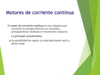 Motores de corriente continua 
El motor de corriente continua es una máquina que 
convierte la energía eléctrica en mecánica, 
principalmente mediante el movimiento rotatorio. 
 La principal característica 
es la posibilidad de regular la velocidad desde vacío a 
plena carga 
 