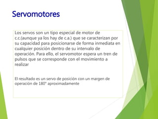 Servomotores 
Los servos son un tipo especial de motor de 
c.c.(aunque ya los hay de c.a.) que se caracterizan por 
su capacidad para posicionarse de forma inmediata en 
cualquier posición dentro de su intervalo de 
operación. Para ello, el servomotor espera un tren de 
pulsos que se corresponde con el movimiento a 
realizar 
El resultado es un servo de posición con un margen de 
operación de 180° aproximadamente 
 