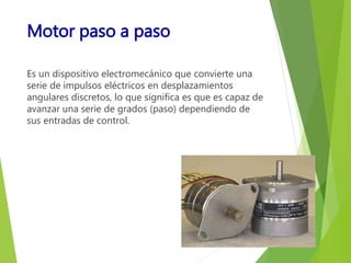 Motor paso a paso 
Es un dispositivo electromecánico que convierte una 
serie de impulsos eléctricos en desplazamientos 
angulares discretos, lo que significa es que es capaz de 
avanzar una serie de grados (paso) dependiendo de 
sus entradas de control. 
 