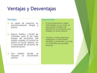 Ventajas y Desventajas 
Ventajas 
 es capaz de asegurar un 
posicionamiento simple y 
exacto 
 ligeros, fiables, y fáciles de 
controlar, pues al ser cada 
estado de excitación del 
estator estable, el control se 
realiza en bucle abierto, sin 
la necesidad de sensores de 
realimentación. 
 Son ideales donde se 
requiere un movimiento 
preciso 
Desventajas 
 El funcionamiento a bajas 
velocidades no es suave, ya 
que existe el peligro de 
perdida de una posición por 
trabajar en bucle abierto 
 Tienden a sobrecalentarse 
trabajando a velocidades 
elevadas y presentan un limite 
en el tamaño que pueden 
alcanzar. 
 