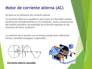 Motor de corriente alterna (AC) 
Se basa en la utilización de corriente alterna 
La corriente alterna es aquella en que la que la intensidad cambia 
de dirección periódicamente en un conductor. como consecuencia 
del cambio periódico de polaridad de la tensión aplicada en los 
extremos de dicho conducto 
La variación de la tensión con el tiempo puede tener diferentes 
formas: senoidal, triangular, trapezoidal…. 
Corriente alterna senoidal 
 