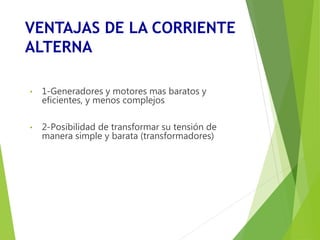 VENTAJAS DE LA CORRIENTE 
ALTERNA 
• 1-Generadores y motores mas baratos y 
eficientes, y menos complejos 
• 2-Posibilidad de transformar su tensión de 
manera simple y barata (transformadores) 
 