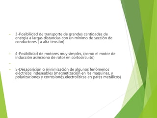 • 3-Posibilidad de transporte de grandes cantidades de 
energía a largas distancias con un mínimo de sección de 
conductores ( a alta tensión) 
• 4-Posibilidad de motores muy simples, (como el motor de 
inducción asíncrono de rotor en cortocircuito) 
• 
• 5-Desaparición o minimización de algunos fenómenos 
eléctricos indeseables (magnetización en las maquinas, y 
polarizaciones y corrosiones electrolíticas en pares metálicos) 
 