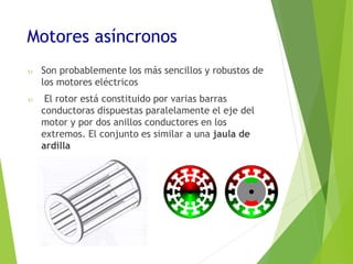 Motores asíncronos 
 Son probablemente los más sencillos y robustos de 
los motores eléctricos 
 El rotor está constituido por varias barras 
conductoras dispuestas paralelamente el eje del 
motor y por dos anillos conductores en los 
extremos. El conjunto es similar a una jaula de 
ardilla 
 