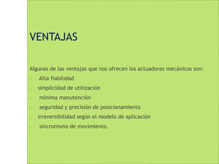 VENTAJAS 
Algunas de las ventajas que nos ofrecen los actuadores mecánicos son: 
 Alta fiabilidad 
 simplicidad de utilización 
 mínima manutención 
 seguridad y precisión de posicionamiento 
 irreversibilidad según el modelo de aplicación 
 sincronismo de movimiento. 
 