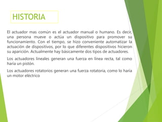 HISTORIA 
El actuador mas común es el actuador manual o humano. Es decir, 
una persona mueve o actúa un dispositivo para promover su 
funcionamiento. Con el tiempo, se hizo conveniente automatizar la 
actuación de dispositivos, por lo que diferentes dispositivos hicieron 
su aparición. Actualmente hay básicamente dos tipos de actuadores. 
Los actuadores lineales generan una fuerza en línea recta, tal como 
haría un pistón. 
Los actuadores rotatorios generan una fuerza rotatoria, como lo haría 
un motor eléctrico 
 