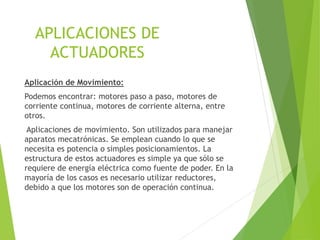 APLICACIONES DE 
ACTUADORES 
Aplicación de Movimiento: 
Podemos encontrar: motores paso a paso, motores de 
corriente continua, motores de corriente alterna, entre 
otros. 
Aplicaciones de movimiento. Son utilizados para manejar 
aparatos mecatrónicas. Se emplean cuando lo que se 
necesita es potencia o simples posicionamientos. La 
estructura de estos actuadores es simple ya que sólo se 
requiere de energía eléctrica como fuente de poder. En la 
mayoría de los casos es necesario utilizar reductores, 
debido a que los motores son de operación continua. 
 