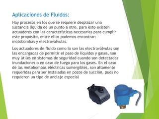 Aplicaciones de Fluidos: 
Hay procesos en los que se requiere desplazar una 
sustancia líquida de un punto a otro, para esto existen 
actuadores con las características necesarias para cumplir 
este propósito, entre ellos podemos encontrar: 
motobombas y electroválvulas. 
Los actuadores de fluido como lo son las electroválvulas son 
las encargadas de permitir el paso de líquidos y gases, son 
muy útiles en sistemas de seguridad cuando son detectadas 
inundaciones o en caso de fuego para los gases. En el caso 
de las motobombas eléctricas sumergibles, son altamente 
requeridas para ser instaladas en pozos de succión, pues no 
requieren un tipo de anclaje especial 
 