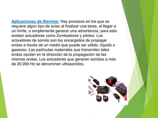 Aplicaciones de Alarmas: Hay procesos en los que se 
requiere algún tipo de aviso al finalizar una tarea, al llegar a 
un límite, o simplemente generar una advertencia, para esto 
existen actuadores como Zumbadores y pilotos. Los 
actuadores de sonido son los encargados de propagar 
ondas a través de un medio que puede ser sólido, líquido o 
gaseoso. Las partículas materiales que transmiten tales 
ondas oscilan en la dirección de la propagación de las 
mismas ondas. Los actuadores que generan sonidos a más 
de 20.000 Hz se denominan ultrasonidos. 
 