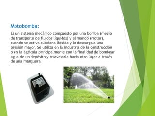 Motobomba: 
Es un sistema mecánico compuesto por una bomba (medio 
de transporte de fluidos líquidos) y el mando (motor), 
cuando se activa succiona líquido y lo descarga a una 
presión mayor. Se utiliza en la industria de la construcción 
o en la agrícola principalmente con la finalidad de bombear 
agua de un depósito y trasvasarla hacia otro lugar a través 
de una manguera 
 