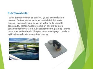 Electroválvula: 
Es un elemento final de control, ya sea automático o 
manual. Su función es variar el caudal del fluido de 
control, que modifica a su vez el valor de la variable 
controlada, comportándose como un orificio de área 
continuamente variable. La cual permite el paso de líquido 
cuando es activada y lo bloquea cuando se apaga. Usada en 
aplicaciones donde se requiera control 
 
