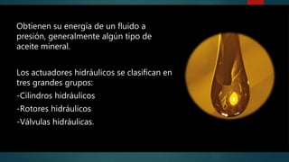 Obtienen su energía de un fluido a
presión, generalmente algún tipo de
aceite mineral.
Los actuadores hidráulicos se clasifican en
tres grandes grupos:
-Cilindros hidráulicos
-Rotores hidráulicos
-Válvulas hidráulicas.
 
