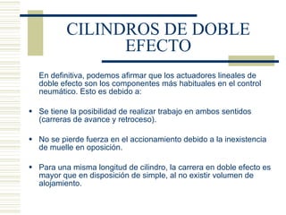 CILINDROS DE DOBLE EFECTO En definitiva, podemos afirmar que los actuadores lineales de doble efecto son los componentes más habituales en el control neumático. Esto es debido a: Se tiene la posibilidad de realizar trabajo en ambos sentidos (carreras de avance y retroceso). No se pierde fuerza en el accionamiento debido a la inexistencia de muelle en oposición. Para una misma longitud de cilindro, la carrera en doble efecto es mayor que en disposición de simple, al no existir volumen de alojamiento. 
