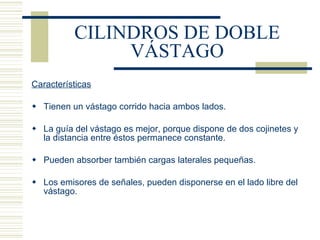 CILINDROS DE DOBLE VÁSTAGO Características Tienen un vástago corrido hacia ambos lados. La guía del vástago es mejor, porque dispone de dos cojinetes y la distancia entre éstos permanece constante. Pueden absorber también cargas laterales pequeñas. Los emisores de señales, pueden disponerse en el lado libre del vástago. 