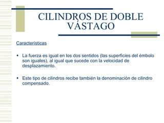 CILINDROS DE DOBLE VÁSTAGO Características La fuerza es igual en los dos sentidos (las superficies del émbolo son iguales), al igual que sucede con la velocidad de desplazamiento. Este tipo de cilindros recibe también la denominación de cilindro compensado. 
