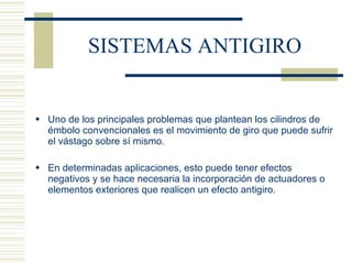 SISTEMAS ANTIGIRO Uno de los principales problemas que plantean los cilindros de émbolo convencionales es el movimiento de giro que puede sufrir el vástago sobre sí mismo. En determinadas aplicaciones, esto puede tener efectos negativos y se hace necesaria la incorporación de actuadores o elementos exteriores que realicen un efecto antigiro. 