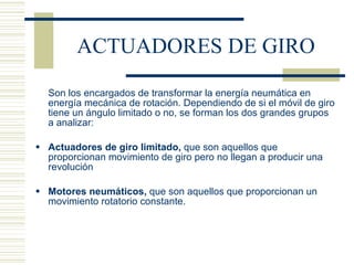 ACTUADORES DE GIRO Son los encargados de transformar la energía neumática en energía mecánica de rotación. Dependiendo de si el móvil de giro tiene un ángulo limitado o no, se forman los dos grandes grupos a analizar: Actuadores de giro limitado,  que son aquellos que proporcionan movimiento de giro pero no llegan a producir una revolución Motores neumáticos,  que son aquellos que proporcionan un movimiento rotatorio constante. 