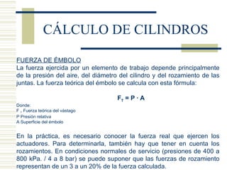 CÁLCULO DE CILINDROS FUERZA DE ÉMBOLO La fuerza ejercida por un elemento de trabajo depende principalmente de la presión del aire, del diámetro del cilindro y del rozamiento de las juntas. La fuerza teórica del émbolo se calcula con esta fórmula:   F T  = P · A Donde: F  T  Fuerza teórica del vástago P Presión relativa A Superficie del émbolo   En la práctica, es necesario conocer la fuerza real que ejercen los actuadores. Para determinarla, también hay que tener en cuenta los rozamientos. En condiciones normales de servicio (presiones de 400 a 800 kPa. / 4 a 8 bar) se puede suponer que las fuerzas de rozamiento representan de un 3 a un 20% de la fuerza calculada. 