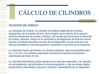 CÁLCULO DE CILINDROS VELOCIDAD DEL ÉMBOLO La velocidad del émbolo, en cilindros neumáticos depende de la fuerza antagonista, de la presión del aire, de la longitud de la tubería, de la sección entre los elementos de mando y trabajo y del caudal que circula por el elemento de mando. Además, influye en la velocidad la amortiguación de final de carrera. Cuando el émbolo abandona la zona de amortiguación, el aire entra por una válvula antirretorno y de estrangulación y produce un aumento de la velocidad.   La velocidad media del émbolo, en cilindros estándar, está comprendida entre 0,1 y 1,5 m/s. Con cilindros especiales (cilindros de impacto) se alcanzan velocidades de hasta 10 m/s.   La velocidad del émbolo puede regularse con válvulas especiales. Las válvulas de estrangulación, las antirretorno y de estrangulación, y las de escape rápido, proporcionan velocidades mayores o menores, dependiendo de su regulación. 