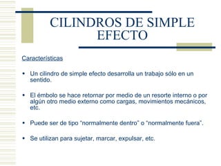 CILINDROS DE SIMPLE EFECTO Características Un cilindro de simple efecto desarrolla un trabajo sólo en un sentido. El émbolo se hace retornar por medio de un resorte interno o por algún otro medio externo como cargas, movimientos mecánicos, etc. Puede ser de tipo “normalmente dentro” o “normalmente fuera”. Se utilizan para sujetar, marcar, expulsar, etc. 