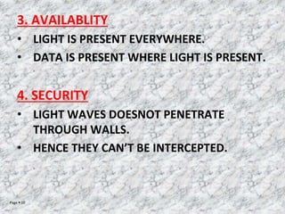 Page  10
3. AVAILABLITY
• LIGHT IS PRESENT EVERYWHERE.
• DATA IS PRESENT WHERE LIGHT IS PRESENT.
4. SECURITY
• LIGHT WAVES DOESNOT PENETRATE
THROUGH WALLS.
• HENCE THEY CAN’T BE INTERCEPTED.
 