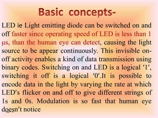Page  15
LED ie Light emitting diode can be switched on and
off faster since operating speed of LED is less than 1
μs, than the human eye can detect, causing the light
source to be appear continuously. This invisible on-
off activity enables a kind of data transmission using
binary codes. Switching on and LED is a logical ‘1’,
switching it off is a logical ‘0’.It is possible to
encode data in the light by varying the rate at which
LED’s flicker on and off to give different strings of
1s and 0s. Modulation is so fast that human eye
doesn’t notice
 