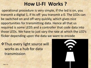 Page  16
How LI-FI Works ?
operational procedure is very simple, if the led is on, you
transmit a digital 1, if its off you transmit a 0. The LEDs can
be switched on and off very quickly, which gives nice
opportunities for transmitting data. Hence all that us
required is some LEDS and a controller that code data into
those LEDs. We have to just vary the rate at which the LED’s
flicker depending upon the data we want to encode
Thus every light source will
works as a hub for data
transmission
 