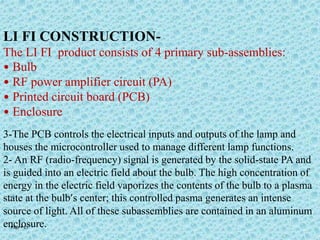 Page  21
LI FI CONSTRUCTION-
The LI FI product consists of 4 primary sub-assemblies:
• Bulb
• RF power amplifier circuit (PA)
• Printed circuit board (PCB)
• Enclosure
3-The PCB controls the electrical inputs and outputs of the lamp and
houses the microcontroller used to manage different lamp functions.
2- An RF (radio-frequency) signal is generated by the solid-state PA and
is guided into an electric field about the bulb. The high concentration of
energy in the electric field vaporizes the contents of the bulb to a plasma
state at the bulb’s center; this controlled pasma generates an intense
source of light. All of these subassemblies are contained in an aluminum
enclosure.
 