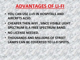 Page  25
ADVANTAGES OF LI-FI
• YOU CAN USE LI-FI IN HOSPITALS AND
AIRCRFTS ALSO.
• CHEAPER THEN WIFI , SINCE VISIBLE LIGHT
SPECTRUM IS A FREE SPECTRUM BAND.
• NO LICENSE NEEDED.
• THOUSANDS AND MILLIONS OF STREET
LAMPS CAN BE COVERTED TO LI-FI SPOTS.
 