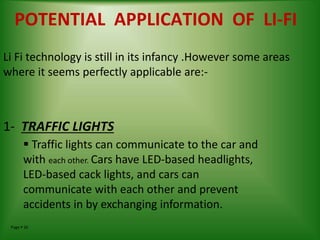 Page  26
POTENTIAL APPLICATION OF LI-FI
Li Fi technology is still in its infancy .However some areas
where it seems perfectly applicable are:-
1- TRAFFIC LIGHTS
 Traffic lights can communicate to the car and
with each other. Cars have LED-based headlights,
LED-based cack lights, and cars can
communicate with each other and prevent
accidents in by exchanging information.
 