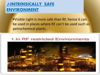 Page  28
2-INTRINSICALLY SAFE
ENVIRONMENT
Visible Light is more safe than RF, hence it can
be used in places where RF can't be used such as
petrochemical plants .

 