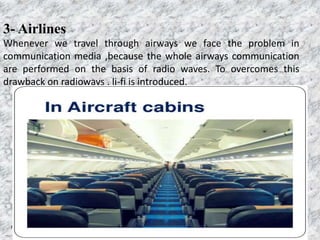 Page  29
3- Airlines
Whenever we travel through airways we face the problem in
communication media ,because the whole airways communication
are performed on the basis of radio waves. To overcomes this
drawback on radioways , li-fi is introduced.
 