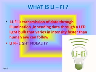 Page  3
WHAT IS LI – FI ?
• LI-FI is transmission of data through
illumination ,ie sending data through a LED
light bulb that varies in intensity faster than
human eye can follow
• LI FI- LIGHT FIDEALITY
 