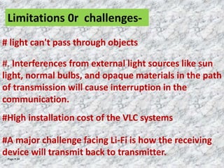 Page  34
Limitations 0r challenges-
# light can't pass through objects
#. Interferences from external light sources like sun
light, normal bulbs, and opaque materials in the path
of transmission will cause interruption in the
communication.
#High installation cost of the VLC systems
#A major challenge facing Li-Fi is how the receiving
device will transmit back to transmitter.
 