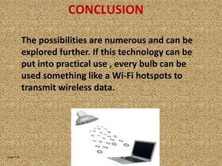 Page  35
CONCLUSION
The possibilities are numerous and can be
explored further. If this technology can be
put into practical use , every bulb can be
used something like a Wi-Fi hotspots to
transmit wireless data.
 