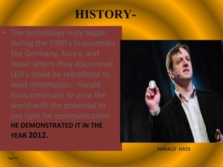 Page  4
HISTORY-
• The technology truly began
during the 1990's in countries
like Germany, Korea, and
Japan where they discovered
LED's could be retrofitted to
send information. Harald
Haas continues to wow the
world with the potential to
use light for communication
HE DEMONSTRATED IT IN THE
YEAR 2012.
HARALD HASS
 