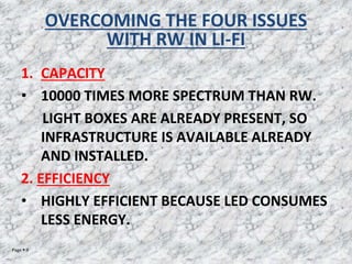 Page  9
OVERCOMING THE FOUR ISSUES
WITH RW IN LI-FI
1. CAPACITY
• 10000 TIMES MORE SPECTRUM THAN RW.
LIGHT BOXES ARE ALREADY PRESENT, SO
INFRASTRUCTURE IS AVAILABLE ALREADY
AND INSTALLED.
2. EFFICIENCY
• HIGHLY EFFICIENT BECAUSE LED CONSUMES
LESS ENERGY.
 