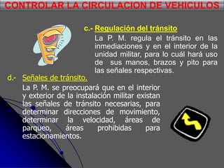 c.- Regulación del tránsito
La P. M. regula el tránsito en las
inmediaciones y en el interior de la
unidad militar, para lo cuál hará uso
de sus manos, brazos y pito para
las señales respectivas.
CONTROLAR LA CIRCULACION DE VEHICULOS
d.- Señales de tránsito.
La P. M. se preocupará que en el interior
y exterior de la instalación militar existan
las señales de tránsito necesarias, para
determinar direcciones de movimiento,
determinar la velocidad, áreas de
parqueo, áreas prohibidas para
estacionamientos.
 