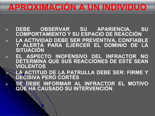 APROXIMACIÓN A UN INDIVIDUO
 DEBE OBSERVAR SU APARIENCIA, SU
COMPORTAMIENTO Y SU ESPACIO DE REACCIÓN
 LA ACTIVIDAD DEBE SER PREVENTIVA, CONFIABLE
Y ALERTA PARA EJERCER EL DOMINIO DE LA
SITUACIÓN
 EL ASPECTO INOFENSIVO DEL INFRACTOR NO
DETERMINA QUE SUS REACCIONES DE ESTE SEAN
VIOLENTOS
 LA ACTITUD DE LA PATRULLA DEBE SER: FIRME Y
DECISIVA PERO CORTÉS
 SE DEBE INFORMAR AL INFRACTOR EL MOTIVO
QUE HA CAUSADO SU INTERVENCIÓN
 