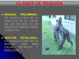 CLASES DE REQUISA
 REQUISA PRELIMINAR.-
ES AQUELLA QUE SE LA
PRACTICA EN EL LUGAR
DE LOS HECHOS, ES UN
REGISTRO RAPIDO PERO
COMPLETO.
 REQUISA DETALLADA.-
ES AQUELLA QUE SE LA
REALIZA CON MAS
CALMA, ESTRICTA Y
MINUCIOSA.
 