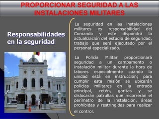 PROPORCIONAR SEGURIDAD A LAS
INSTALACIONES MILITARES
La seguridad en las instalaciones
militares es responsabilidad del
Comando y este dispondrá la
actualización del estudio de seguridad,
trabajo que será ejecutado por el
personal especializado.
La Policía Militar proporcionará
seguridad a un campamento o
instalación militar durante la hora de
labores especialmente cuando la
unidad está en instrucción; para
cumplir esta misión se ubicarán
policías militares en la entrada
principal, retén, garitas y se
dislocarán patrullas que recorrerán el
perímetro de la instalación, áreas
prohibidas y restringidas para realizar
el control.
Responsabilidades
en la seguridad
 