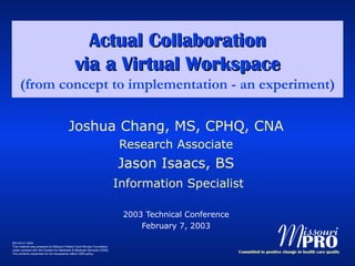 Actual Collaboration via a Virtual Workspace (from concept to implementation - an experiment) Joshua Chang, MS, CPHQ, CNA Research Associate Jason Isaacs, BS Information Specialist 2003 Technical Conference February 7, 2003 
